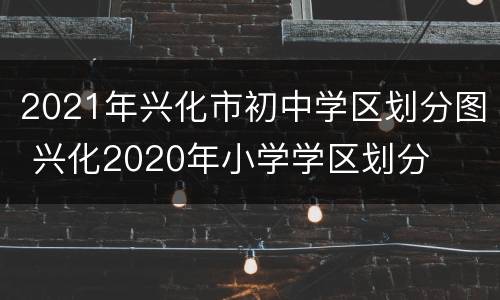 2021年兴化市初中学区划分图 兴化2020年小学学区划分