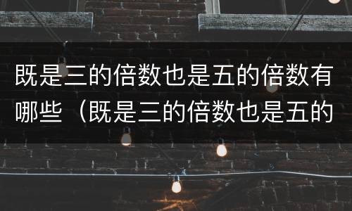 既是三的倍数也是五的倍数有哪些（既是三的倍数也是五的倍数有哪些图片）