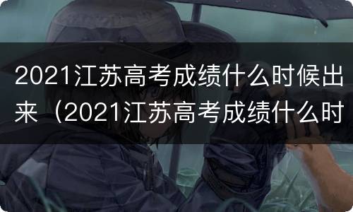 2021江苏高考成绩什么时候出来（2021江苏高考成绩什么时候出来公布时间）