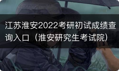 江苏淮安2022考研初试成绩查询入口（淮安研究生考试院）