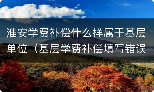 淮安学费补偿什么样属于基层单位（基层学费补偿填写错误怎么办）