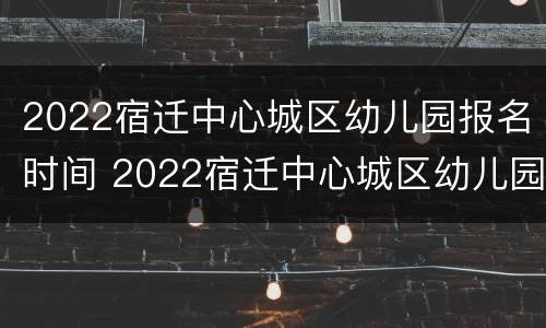 2022宿迁中心城区幼儿园报名时间 2022宿迁中心城区幼儿园报名时间表