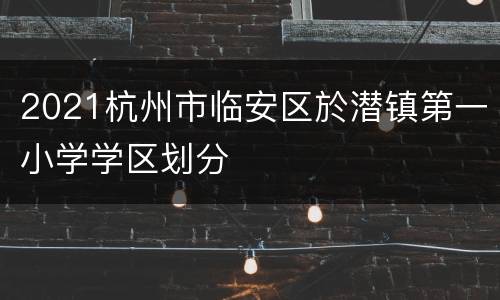 2021杭州市临安区於潜镇第一小学学区划分