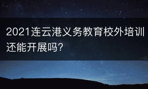 2021连云港义务教育校外培训还能开展吗?