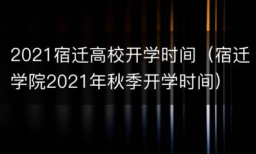 2021宿迁高校开学时间（宿迁学院2021年秋季开学时间）