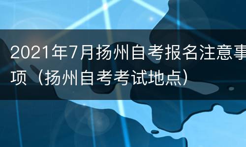 2021年7月扬州自考报名注意事项（扬州自考考试地点）