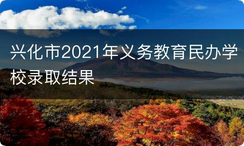 兴化市2021年义务教育民办学校录取结果