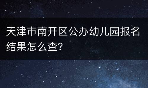 天津市南开区公办幼儿园报名结果怎么查？