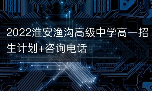 2022淮安渔沟高级中学高一招生计划+咨询电话