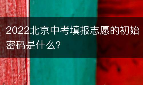 2022北京中考填报志愿的初始密码是什么？