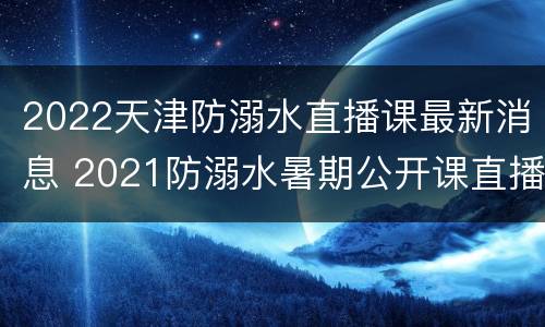 2022天津防溺水直播课最新消息 2021防溺水暑期公开课直播