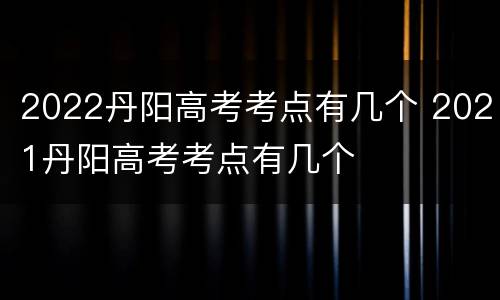 2022丹阳高考考点有几个 2021丹阳高考考点有几个