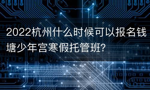 2022杭州什么时候可以报名钱塘少年宫寒假托管班？