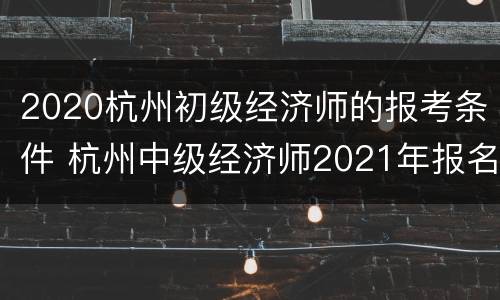 2020杭州初级经济师的报考条件 杭州中级经济师2021年报名条件