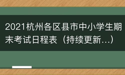 2021杭州各区县市中小学生期末考试日程表（持续更新…）