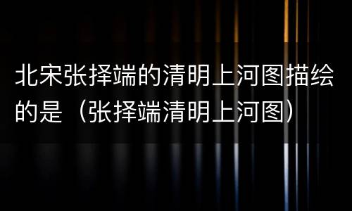 北宋张择端的清明上河图描绘的是（张择端清明上河图）