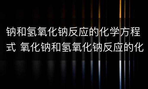 钠和氢氧化钠反应的化学方程式 氧化钠和氢氧化钠反应的化学方程式