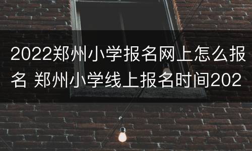 2022郑州小学报名网上怎么报名 郑州小学线上报名时间2021