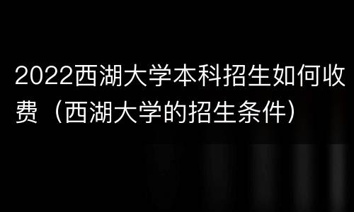 2022西湖大学本科招生如何收费（西湖大学的招生条件）