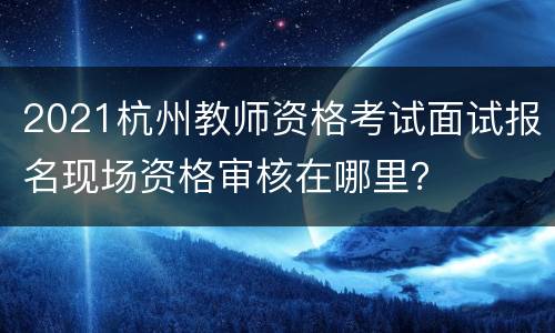 2021杭州教师资格考试面试报名现场资格审核在哪里？