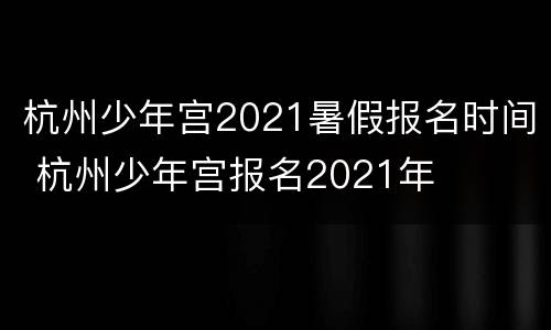 杭州少年宫2021暑假报名时间 杭州少年宫报名2021年