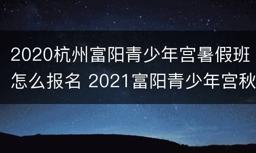 2020杭州富阳青少年宫暑假班怎么报名 2021富阳青少年宫秋季招生