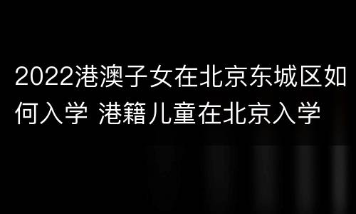 2022港澳子女在北京东城区如何入学 港籍儿童在北京入学