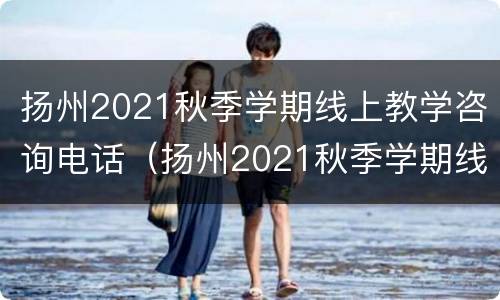 扬州2021秋季学期线上教学咨询电话（扬州2021秋季学期线上教学咨询电话号码）