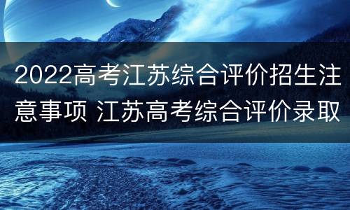 2022高考江苏综合评价招生注意事项 江苏高考综合评价录取流程