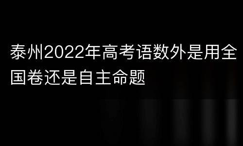 泰州2022年高考语数外是用全国卷还是自主命题