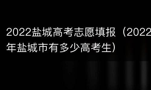 2022盐城高考志愿填报（2022年盐城市有多少高考生）