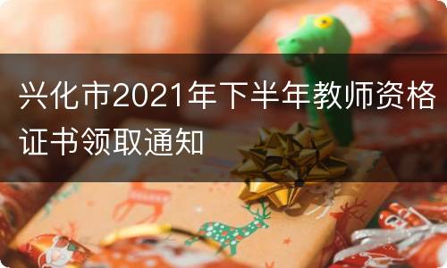 兴化市2021年下半年教师资格证书领取通知