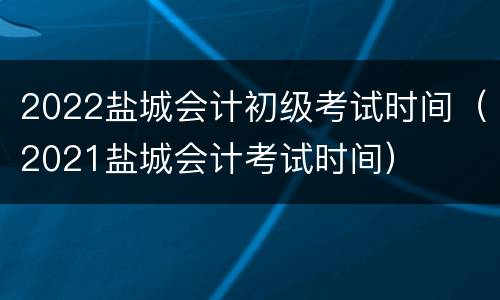 2022盐城会计初级考试时间（2021盐城会计考试时间）