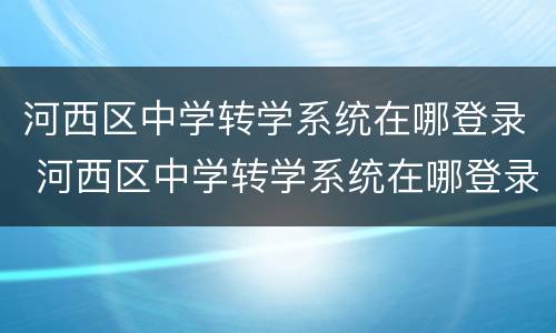 河西区中学转学系统在哪登录 河西区中学转学系统在哪登录啊