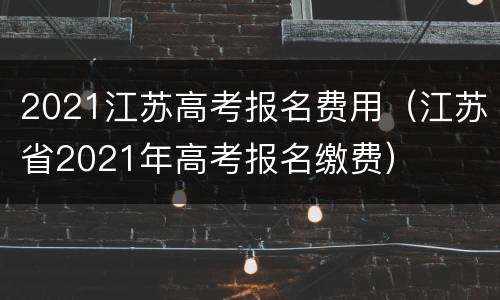 2021江苏高考报名费用（江苏省2021年高考报名缴费）