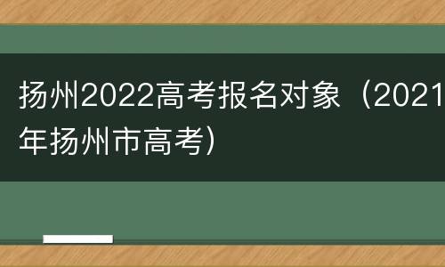 扬州2022高考报名对象（2021年扬州市高考）