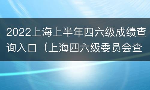 2022上海上半年四六级成绩查询入口（上海四六级委员会查询成绩）