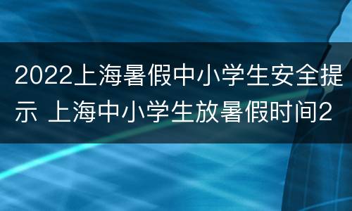 2022上海暑假中小学生安全提示 上海中小学生放暑假时间2021