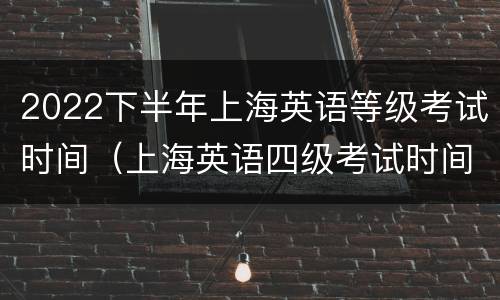 2022下半年上海英语等级考试时间（上海英语四级考试时间2021下半年）