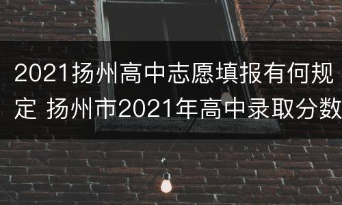 2021扬州高中志愿填报有何规定 扬州市2021年高中录取分数线