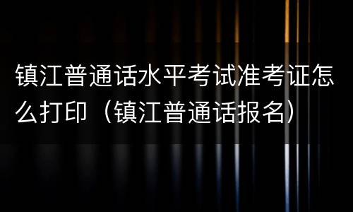 镇江普通话水平考试准考证怎么打印（镇江普通话报名）