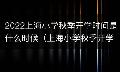 2022上海小学秋季开学时间是什么时候（上海小学秋季开学时间2021最新）