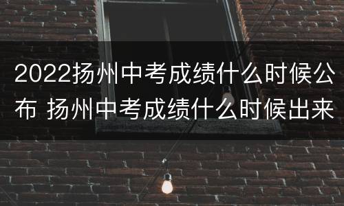 2022扬州中考成绩什么时候公布 扬州中考成绩什么时候出来2020