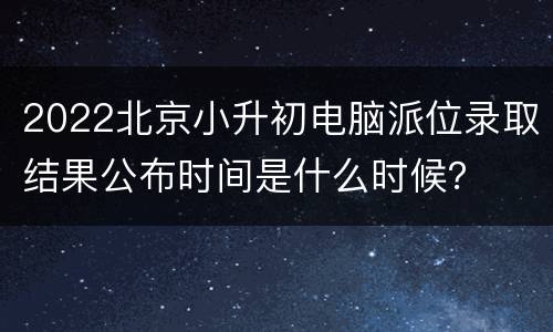 2022北京小升初电脑派位录取结果公布时间是什么时候？