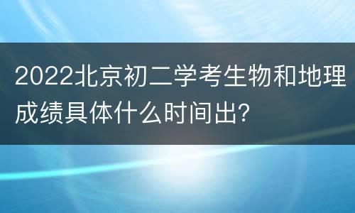 2022北京初二学考生物和地理成绩具体什么时间出？