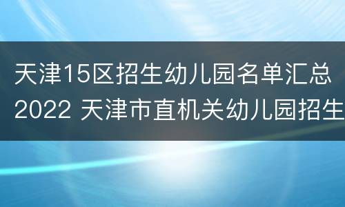 天津15区招生幼儿园名单汇总2022 天津市直机关幼儿园招生简章2021