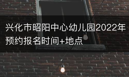 兴化市昭阳中心幼儿园2022年预约报名时间+地点