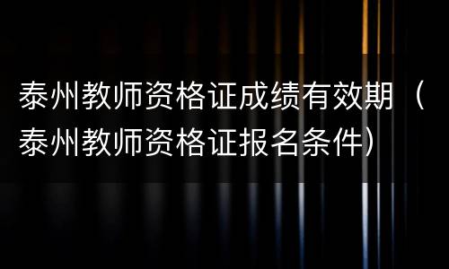 泰州教师资格证成绩有效期（泰州教师资格证报名条件）