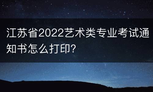 江苏省2022艺术类专业考试通知书怎么打印?