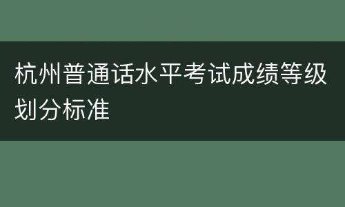 杭州普通话水平考试成绩等级划分标准